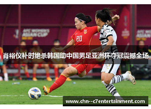 肖裕仪补时绝杀韩国助中国男足亚洲杯夺冠震撼全场