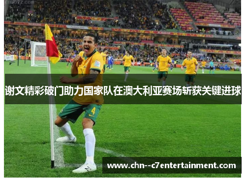 谢文精彩破门助力国家队在澳大利亚赛场斩获关键进球